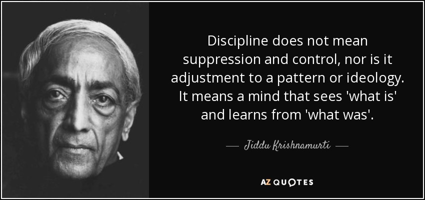 Discipline does not mean suppression and control, nor is it adjustment to a pattern or ideology. It means a mind that sees 'what is' and learns from 'what was'. - Jiddu Krishnamurti