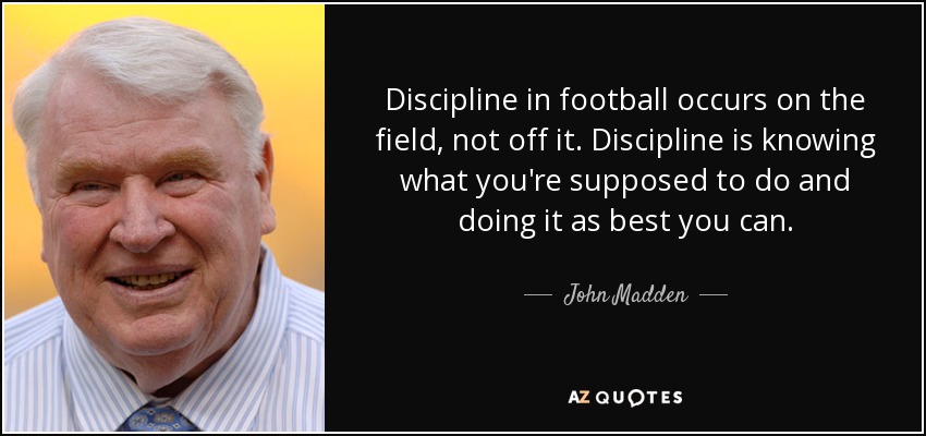 Discipline in football occurs on the field, not off it. Discipline is knowing what you're supposed to do and doing it as best you can. - John Madden