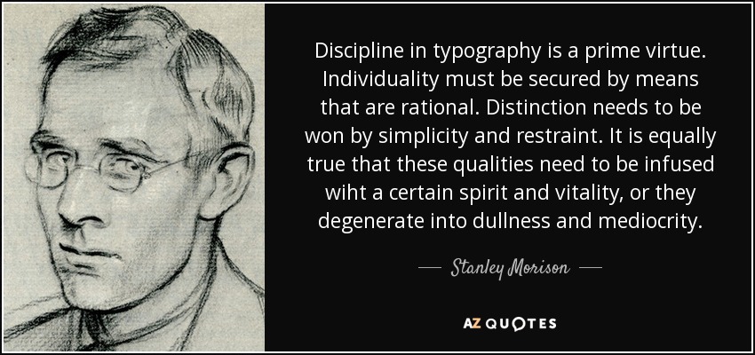 Discipline in typography is a prime virtue. Individuality must be secured by means that are rational. Distinction needs to be won by simplicity and restraint. It is equally true that these qualities need to be infused wiht a certain spirit and vitality, or they degenerate into dullness and mediocrity. - Stanley Morison