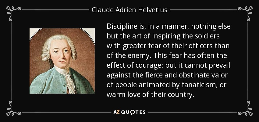 Discipline is, in a manner, nothing else but the art of inspiring the soldiers with greater fear of their officers than of the enemy. This fear has often the effect of courage: but it cannot prevail against the fierce and obstinate valor of people animated by fanaticism, or warm love of their country. - Claude Adrien Helvetius