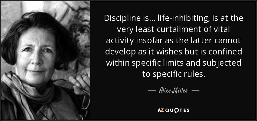 Discipline is ... life-inhibiting, is at the very least curtailment of vital activity insofar as the latter cannot develop as it wishes but is confined within specific limits and subjected to specific rules. - Alice Miller