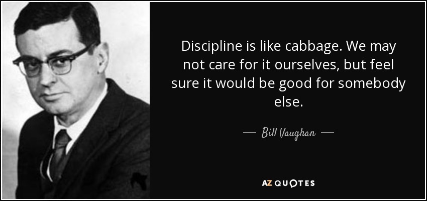 Discipline is like cabbage. We may not care for it ourselves, but feel sure it would be good for somebody else. - Bill Vaughan