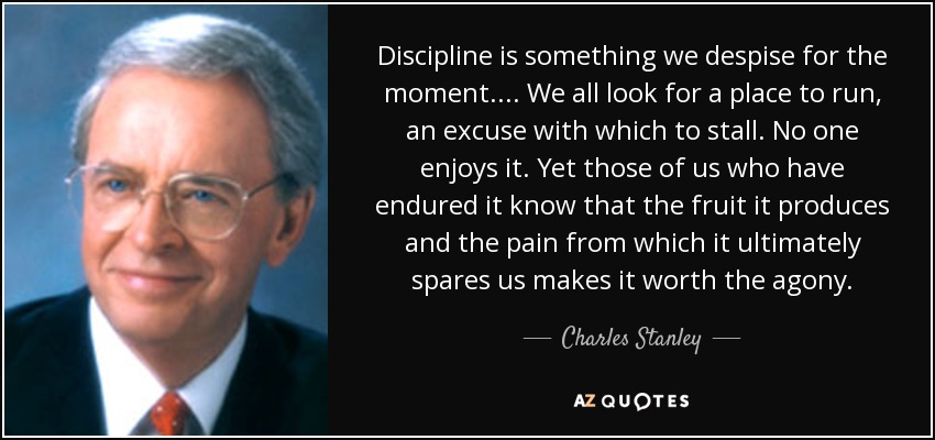 Discipline is something we despise for the moment.... We all look for a place to run, an excuse with which to stall. No one enjoys it. Yet those of us who have endured it know that the fruit it produces and the pain from which it ultimately spares us makes it worth the agony. - Charles Stanley