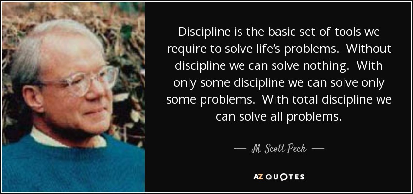 Discipline is the basic set of tools we require to solve life’s problems. Without discipline we can solve nothing. With only some discipline we can solve only some problems. With total discipline we can solve all problems. - M. Scott Peck