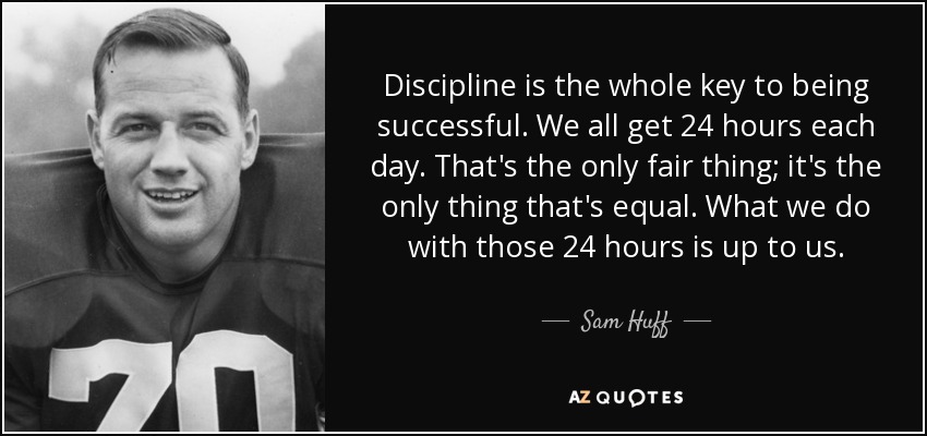 Discipline is the whole key to being successful. We all get 24 hours each day. That's the only fair thing; it's the only thing that's equal. What we do with those 24 hours is up to us. - Sam Huff