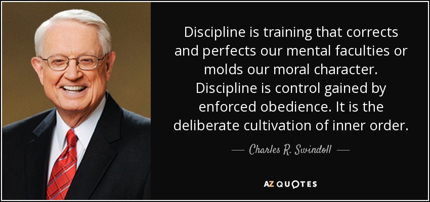 Discipline is training that corrects and perfects our mental faculties or molds our moral character. Discipline is control gained by enforced obedience. It is the deliberate cultivation of inner order. - Charles R. Swindoll