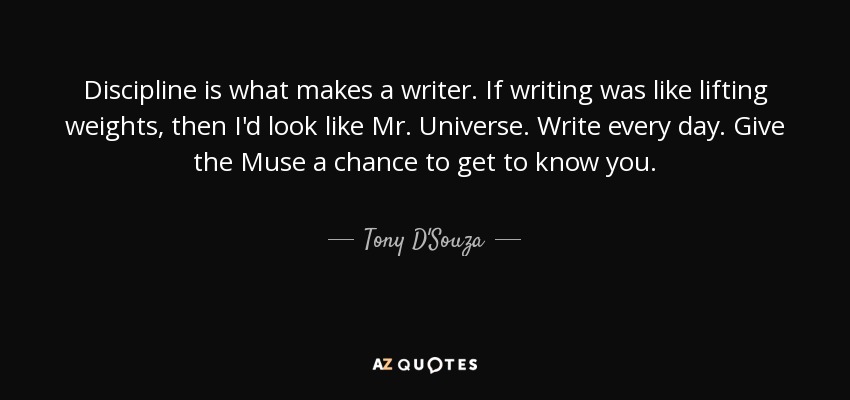 Discipline is what makes a writer. If writing was like lifting weights, then I'd look like Mr. Universe. Write every day. Give the Muse a chance to get to know you. - Tony D'Souza