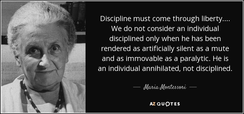 Discipline must come through liberty. . . . We do not consider an individual disciplined only when he has been rendered as artificially silent as a mute and as immovable as a paralytic. He is an individual annihilated, not disciplined. - Maria Montessori