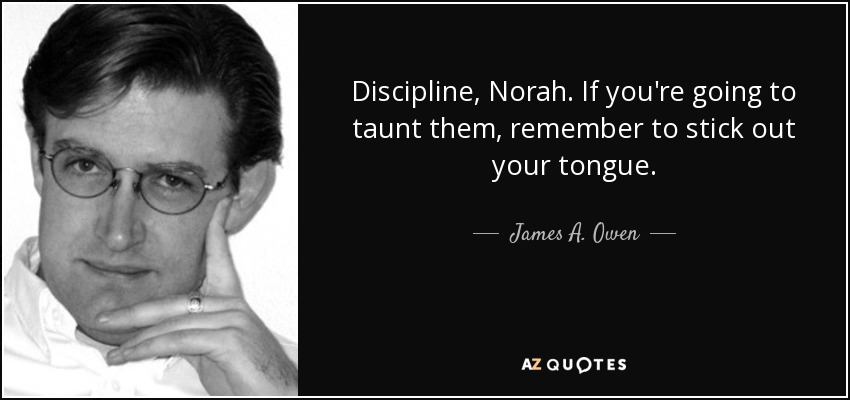 Discipline, Norah. If you're going to taunt them, remember to stick out your tongue. - James A. Owen