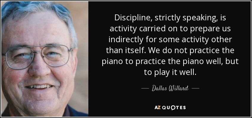 Discipline, strictly speaking, is activity carried on to prepare us indirectly for some activity other than itself. We do not practice the piano to practice the piano well, but to play it well. - Dallas Willard