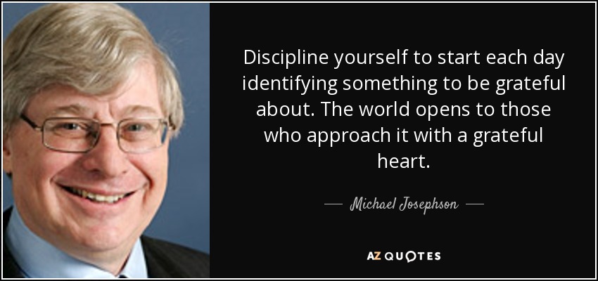Discipline yourself to start each day identifying something to be grateful about. The world opens to those who approach it with a grateful heart. - Michael Josephson
