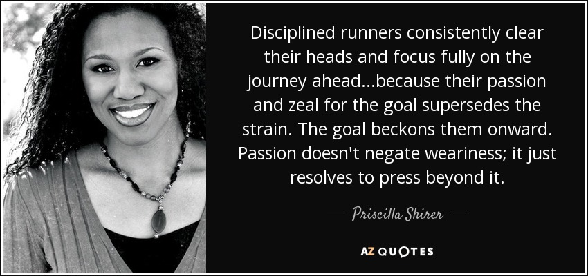 Disciplined runners consistently clear their heads and focus fully on the journey ahead.. .because their passion and zeal for the goal supersedes the strain. The goal beckons them onward. Passion doesn't negate weariness; it just resolves to press beyond it. - Priscilla Shirer