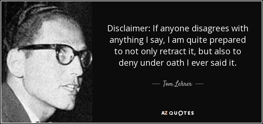 Disclaimer: If anyone disagrees with anything I say, I am quite prepared to not only retract it, but also to deny under oath I ever said it. - Tom Lehrer