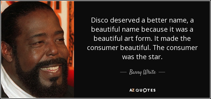 Disco deserved a better name, a beautiful name because it was a beautiful art form. It made the consumer beautiful. The consumer was the star. - Barry White