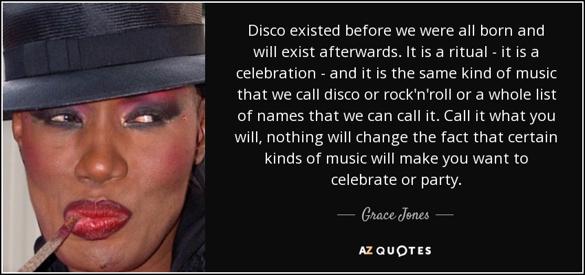 Disco existed before we were all born and will exist afterwards. It is a ritual - it is a celebration - and it is the same kind of music that we call disco or rock'n'roll or a whole list of names that we can call it. Call it what you will, nothing will change the fact that certain kinds of music will make you want to celebrate or party. - Grace Jones
