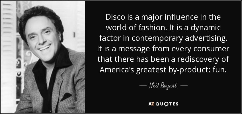 Disco is a major influence in the world of fashion. It is a dynamic factor in contemporary advertising. It is a message from every consumer that there has been a rediscovery of America's greatest by-product: fun. - Neil Bogart