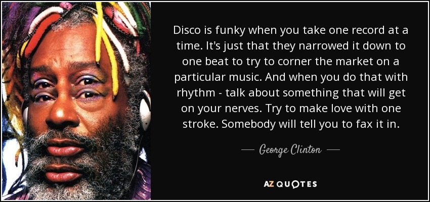 Disco is funky when you take one record at a time. It's just that they narrowed it down to one beat to try to corner the market on a particular music. And when you do that with rhythm - talk about something that will get on your nerves. Try to make love with one stroke. Somebody will tell you to fax it in. - George Clinton