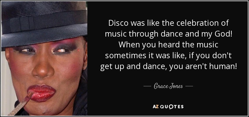 Disco was like the celebration of music through dance and my God! When you heard the music sometimes it was like, if you don't get up and dance, you aren't human! - Grace Jones