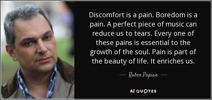 Discomfort is a pain. Boredom is a pain. A perfect piece of music can reduce us to tears. Every one of these pains is essential to the growth of the soul. Pain is part of the beauty of life. It enriches us. - Ruben Papian