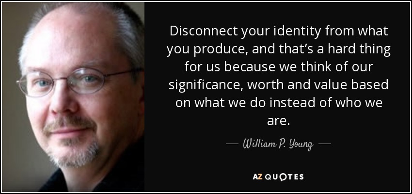 Disconnect your identity from what you produce, and that’s a hard thing for us because we think of our significance, worth and value based on what we do instead of who we are. - William P. Young