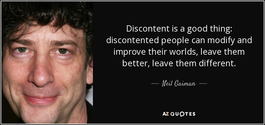 Discontent is a good thing: discontented people can modify and improve their worlds, leave them better, leave them different. - Neil Gaiman