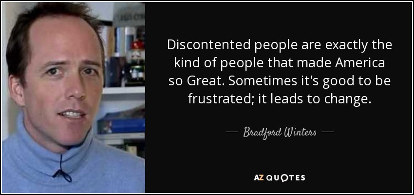 Discontented people are exactly the kind of people that made America so Great. Sometimes it's good to be frustrated; it leads to change. - Bradford Winters