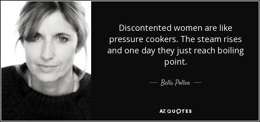Discontented women are like pressure cookers. The steam rises and one day they just reach boiling point. - Bella Pollen