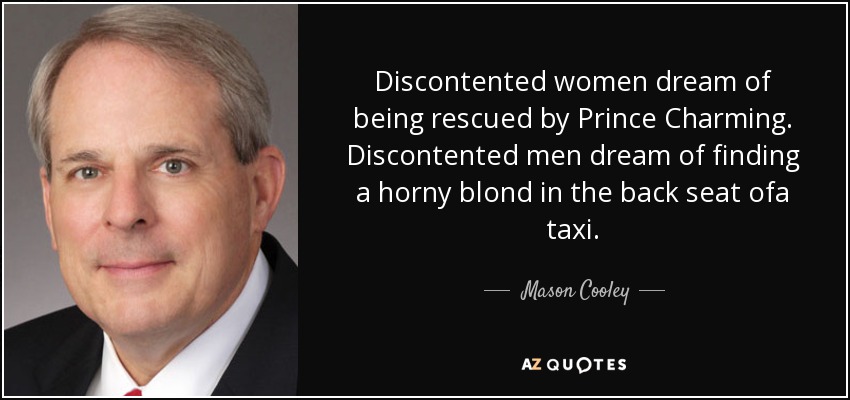 Discontented women dream of being rescued by Prince Charming. Discontented men dream of finding a horny blond in the back seat ofa taxi. - Mason Cooley