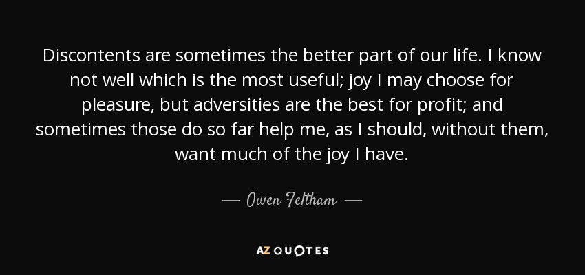 Discontents are sometimes the better part of our life. I know not well which is the most useful; joy I may choose for pleasure, but adversities are the best for profit; and sometimes those do so far help me, as I should, without them, want much of the joy I have. - Owen Feltham