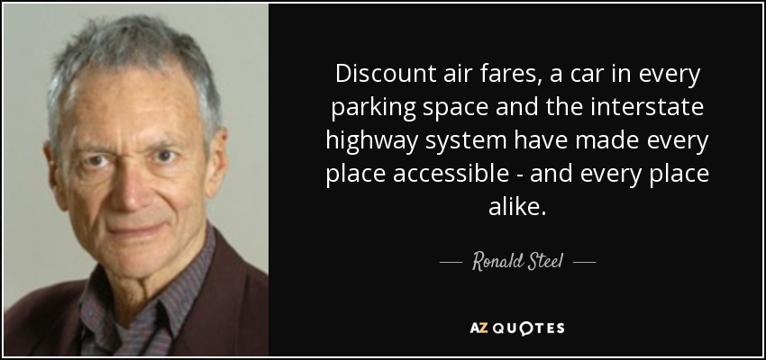 Discount air fares, a car in every parking space and the interstate highway system have made every place accessible - and every place alike. - Ronald Steel
