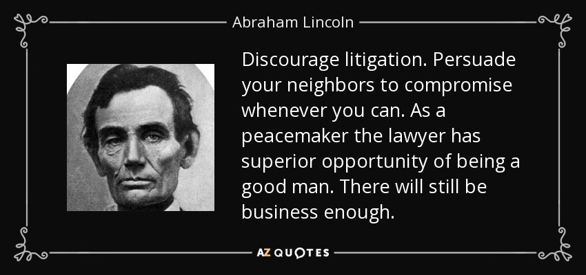 Discourage litigation. Persuade your neighbors to compromise whenever you can. As a peacemaker the lawyer has superior opportunity of being a good man. There will still be business enough. - Abraham Lincoln