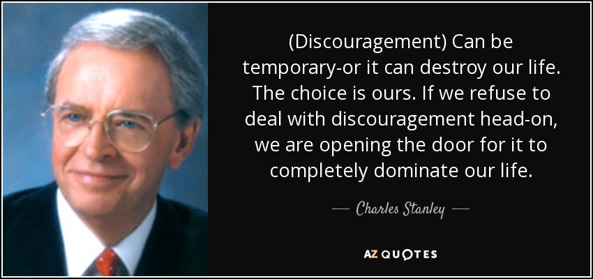 (Discouragement) Can be temporary-or it can destroy our life. The choice is ours. If we refuse to deal with discouragement head-on, we are opening the door for it to completely dominate our life. - Charles Stanley
