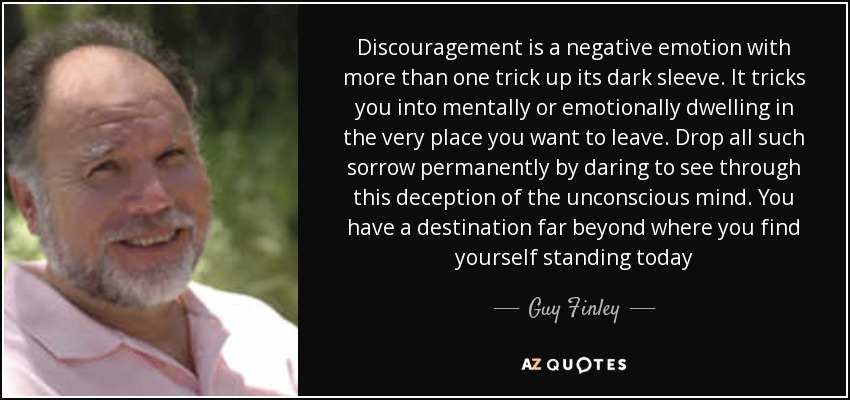 Discouragement is a negative emotion with more than one trick up its dark sleeve. It tricks you into mentally or emotionally dwelling in the very place you want to leave. Drop all such sorrow permanently by daring to see through this deception of the unconscious mind. You have a destination far beyond where you find yourself standing today - Guy Finley