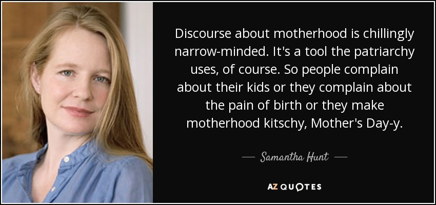 Discourse about motherhood is chillingly narrow-minded. It's a tool the patriarchy uses, of course. So people complain about their kids or they complain about the pain of birth or they make motherhood kitschy, Mother's Day-y. - Samantha Hunt