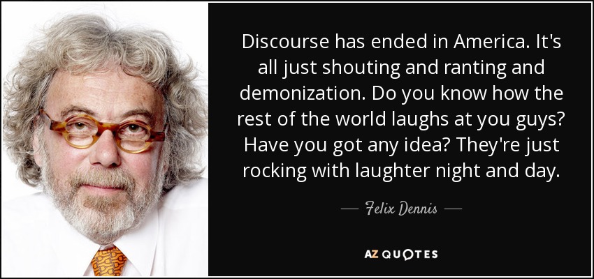 Discourse has ended in America. It's all just shouting and ranting and demonization. Do you know how the rest of the world laughs at you guys? Have you got any idea? They're just rocking with laughter night and day. - Felix Dennis