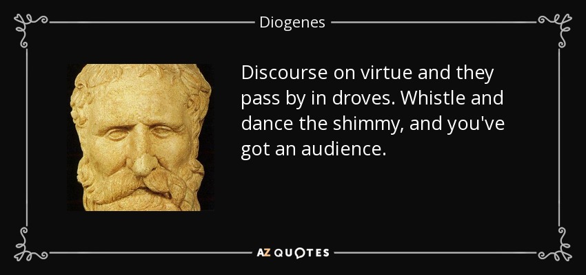 Discourse on virtue and they pass by in droves. Whistle and dance the shimmy, and you've got an audience. - Diogenes