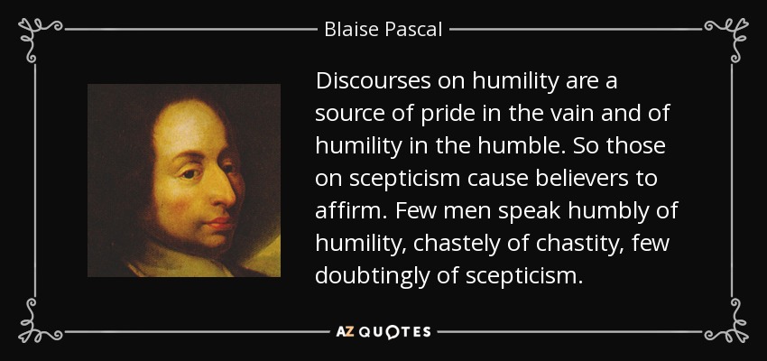 Discourses on humility are a source of pride in the vain and of humility in the humble. So those on scepticism cause believers to affirm. Few men speak humbly of humility, chastely of chastity, few doubtingly of scepticism. - Blaise Pascal