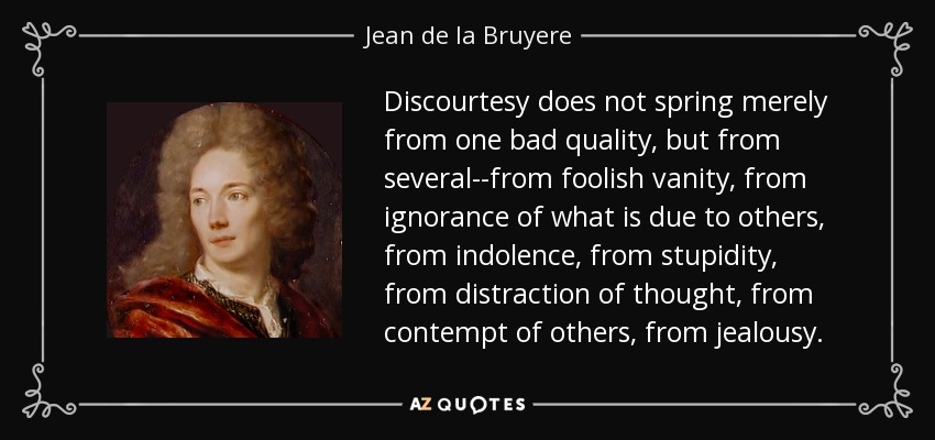 Discourtesy does not spring merely from one bad quality, but from several--from foolish vanity, from ignorance of what is due to others, from indolence, from stupidity, from distraction of thought, from contempt of others, from jealousy. - Jean de la Bruyere
