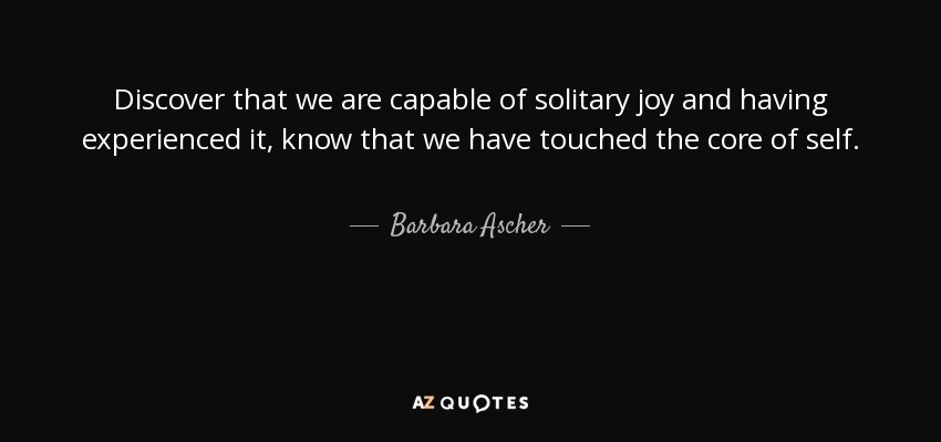 Discover that we are capable of solitary joy and having experienced it, know that we have touched the core of self. - Barbara Ascher