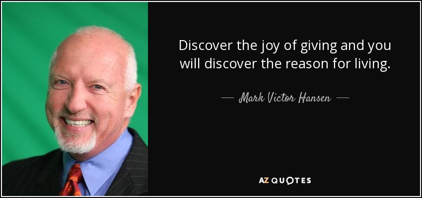 Discover the joy of giving and you will discover the reason for living. - Mark Victor Hansen