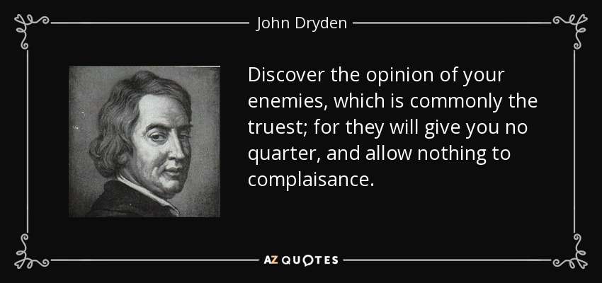 Discover the opinion of your enemies, which is commonly the truest; for they will give you no quarter, and allow nothing to complaisance. - John Dryden