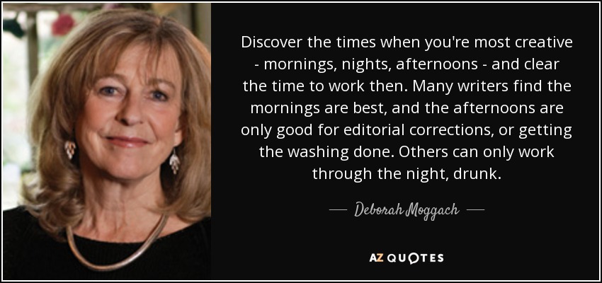 Discover the times when you're most creative - mornings, nights, afternoons - and clear the time to work then. Many writers find the mornings are best, and the afternoons are only good for editorial corrections, or getting the washing done. Others can only work through the night, drunk. - Deborah Moggach