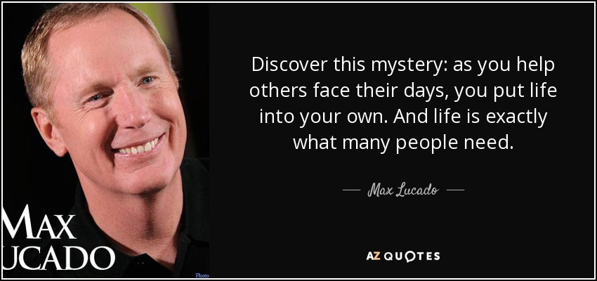 Discover this mystery: as you help others face their days, you put life into your own. And life is exactly what many people need. - Max Lucado