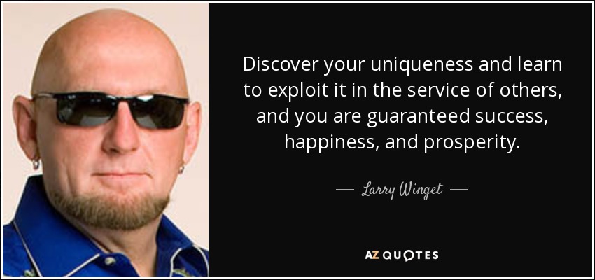 Discover your uniqueness and learn to exploit it in the service of others, and you are guaranteed success, happiness, and prosperity. - Larry Winget