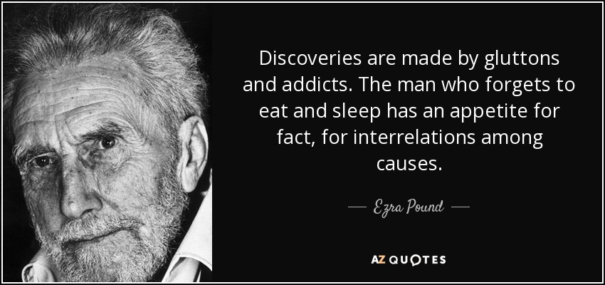 Discoveries are made by gluttons and addicts. The man who forgets to eat and sleep has an appetite for fact, for interrelations among causes. - Ezra Pound