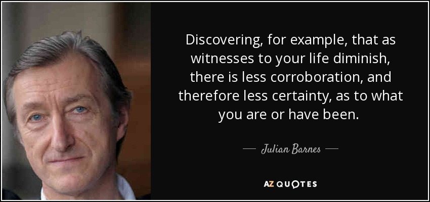 Discovering, for example, that as witnesses to your life diminish, there is less corroboration, and therefore less certainty, as to what you are or have been. [p. 65] - Julian Barnes