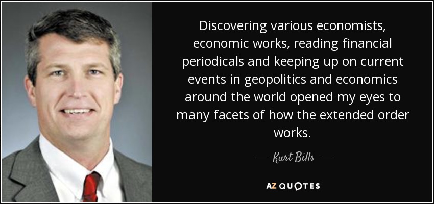 Discovering various economists, economic works, reading financial periodicals and keeping up on current events in geopolitics and economics around the world opened my eyes to many facets of how the extended order works. - Kurt Bills