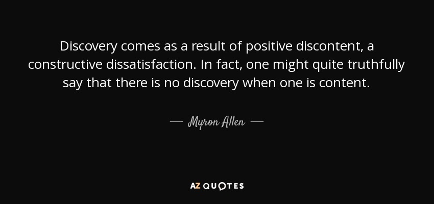 Discovery comes as a result of positive discontent, a constructive dissatisfaction. In fact, one might quite truthfully say that there is no discovery when one is content. - Myron Allen