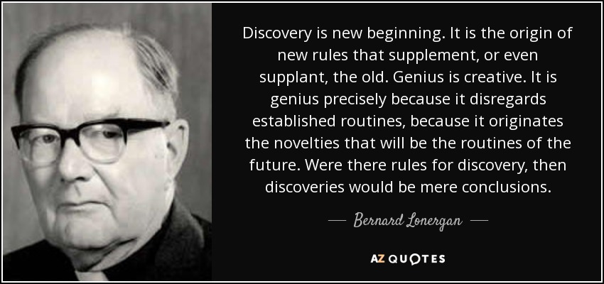 Discovery is new beginning. It is the origin of new rules that supplement, or even supplant, the old. Genius is creative. It is genius precisely because it disregards established routines, because it originates the novelties that will be the routines of the future. Were there rules for discovery, then discoveries would be mere conclusions. - Bernard Lonergan