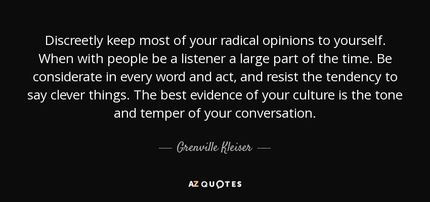 Discreetly keep most of your radical opinions to yourself. When with people be a listener a large part of the time. Be considerate in every word and act, and resist the tendency to say clever things. The best evidence of your culture is the tone and temper of your conversation. - Grenville Kleiser